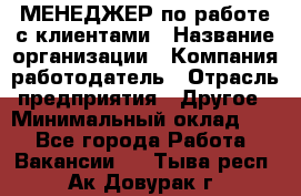 МЕНЕДЖЕР по работе с клиентами › Название организации ­ Компания-работодатель › Отрасль предприятия ­ Другое › Минимальный оклад ­ 1 - Все города Работа » Вакансии   . Тыва респ.,Ак-Довурак г.